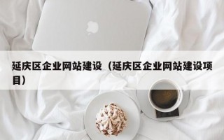 延庆区企业网站建设（延庆区企业网站建设项目）