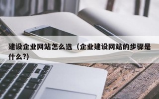 建设企业网站怎么选（企业建设网站的步骤是什么?）