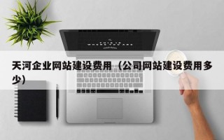 天河企业网站建设费用（公司网站建设费用多少）