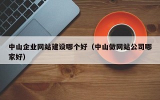 中山企业网站建设哪个好（中山做网站公司哪家好）