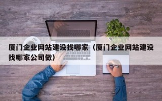 厦门企业网站建设找哪家（厦门企业网站建设找哪家公司做）