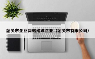 韶关市企业网站建设企业（韶关市有限公司）