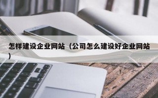 怎样建设企业网站（公司怎么建设好企业网站）